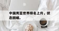 开云网站-中国男篮世界排名上升，状态回暖。