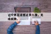 开云网站-辽宁男篮遗憾止步八强，无缘奖牌。