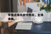 开云官方网页-李强点球大战中胜出，全场沸腾。