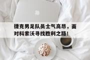 开云官方首页-捷克男足队员士气高昂，面对科索沃寻找胜利之路！