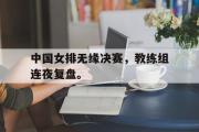 开云网站-中国女排无缘决赛，教练组连夜复盘。